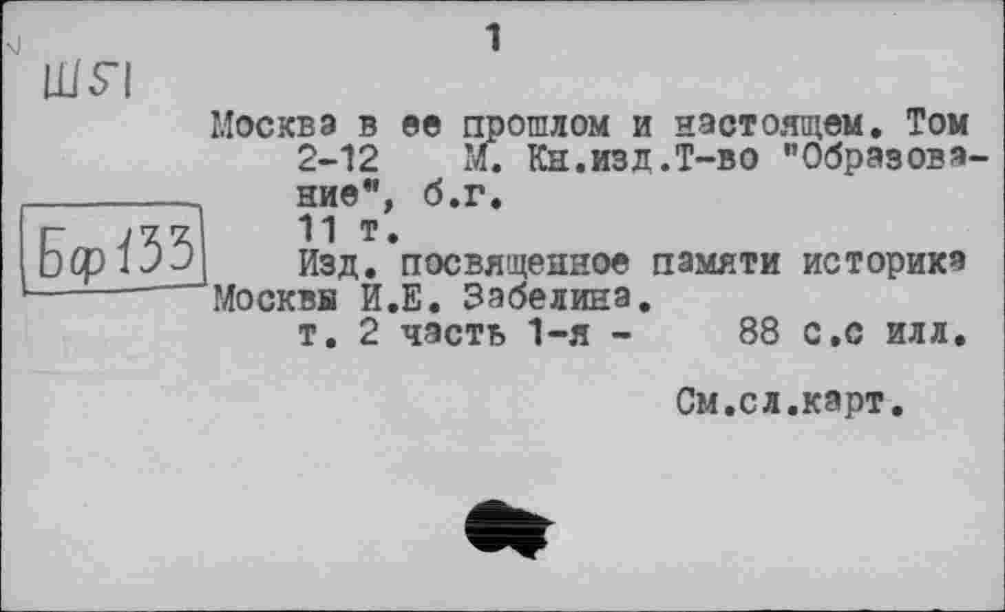 ﻿Москва в ее прошлом и настоящем. Том 2-12 М. Кн.изд.Т-во "Образова ние", б.г.
11 т.
Изд. посвященное памяти историка Москвв И.Е. Забелина.
т. 2 часть 1-я -	88 с,с илл.
См.сл.карт.